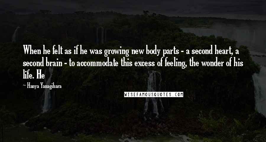 Hanya Yanagihara Quotes: When he felt as if he was growing new body parts - a second heart, a second brain - to accommodate this excess of feeling, the wonder of his life. He