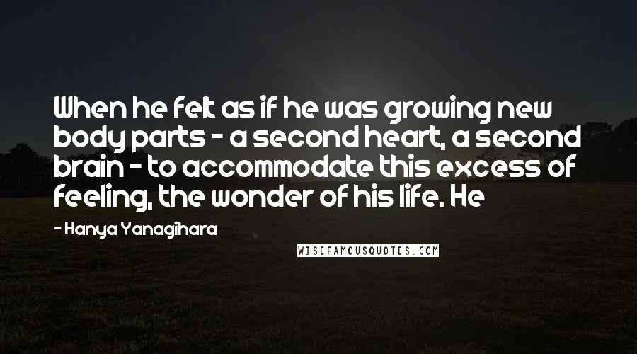 Hanya Yanagihara Quotes: When he felt as if he was growing new body parts - a second heart, a second brain - to accommodate this excess of feeling, the wonder of his life. He