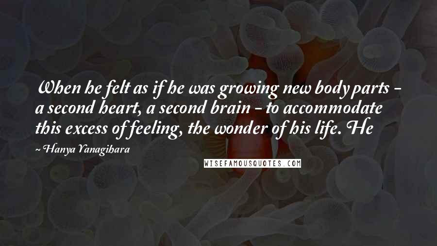 Hanya Yanagihara Quotes: When he felt as if he was growing new body parts - a second heart, a second brain - to accommodate this excess of feeling, the wonder of his life. He