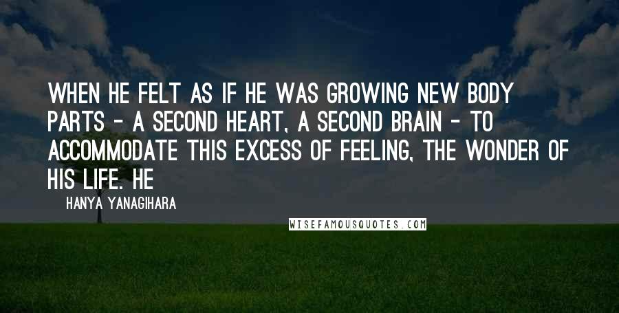 Hanya Yanagihara Quotes: When he felt as if he was growing new body parts - a second heart, a second brain - to accommodate this excess of feeling, the wonder of his life. He