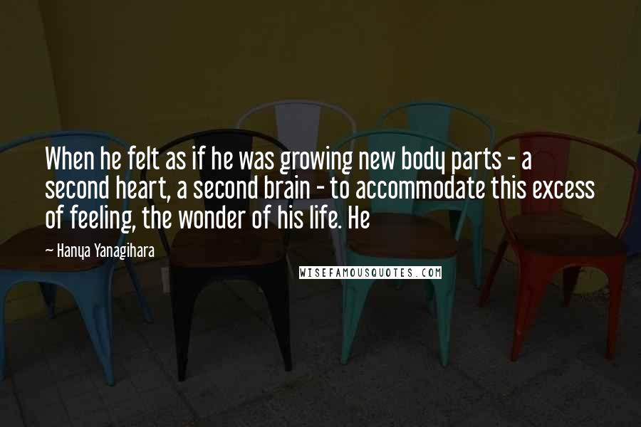 Hanya Yanagihara Quotes: When he felt as if he was growing new body parts - a second heart, a second brain - to accommodate this excess of feeling, the wonder of his life. He