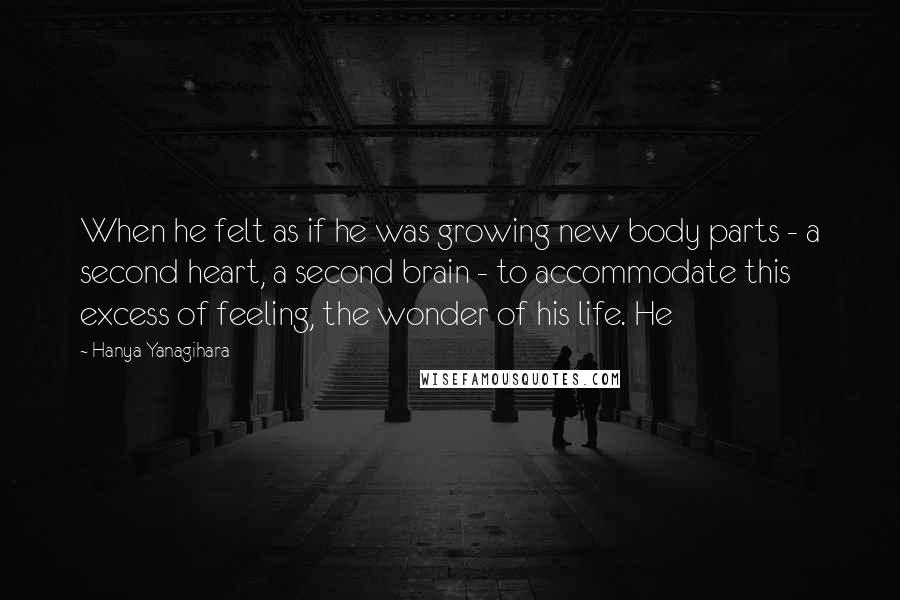 Hanya Yanagihara Quotes: When he felt as if he was growing new body parts - a second heart, a second brain - to accommodate this excess of feeling, the wonder of his life. He