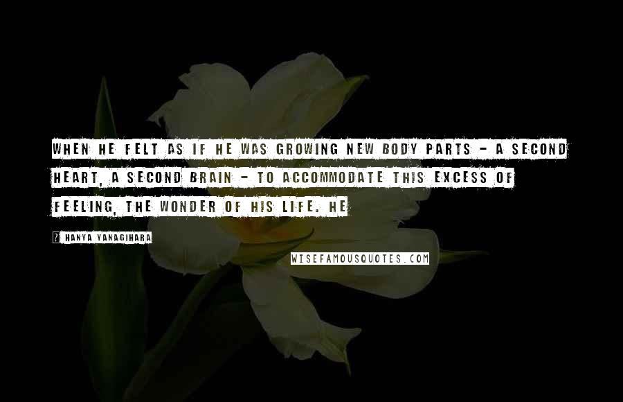 Hanya Yanagihara Quotes: When he felt as if he was growing new body parts - a second heart, a second brain - to accommodate this excess of feeling, the wonder of his life. He