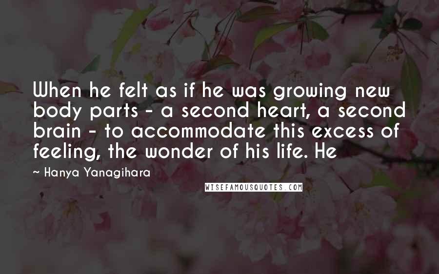 Hanya Yanagihara Quotes: When he felt as if he was growing new body parts - a second heart, a second brain - to accommodate this excess of feeling, the wonder of his life. He