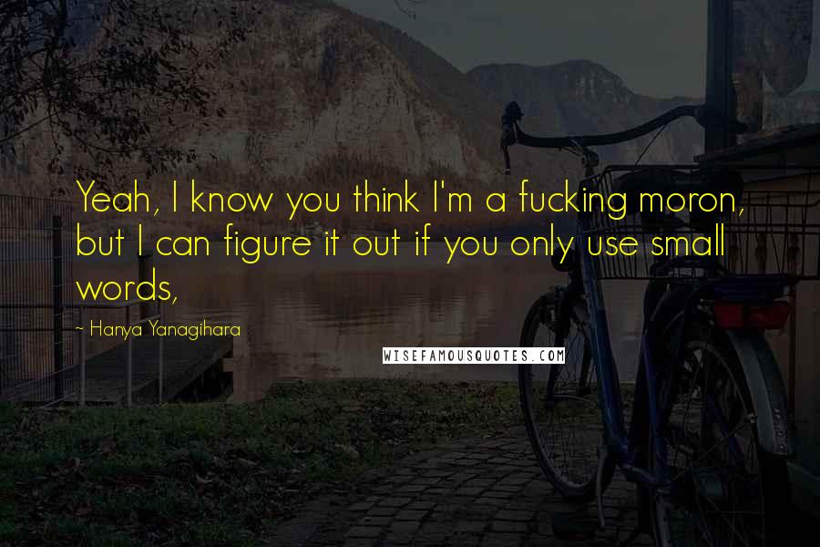 Hanya Yanagihara Quotes: Yeah, I know you think I'm a fucking moron, but I can figure it out if you only use small words,