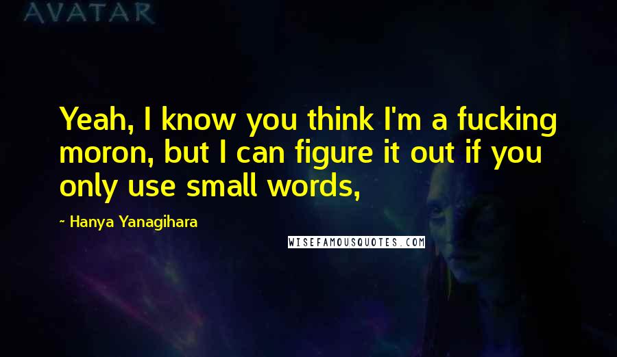 Hanya Yanagihara Quotes: Yeah, I know you think I'm a fucking moron, but I can figure it out if you only use small words,