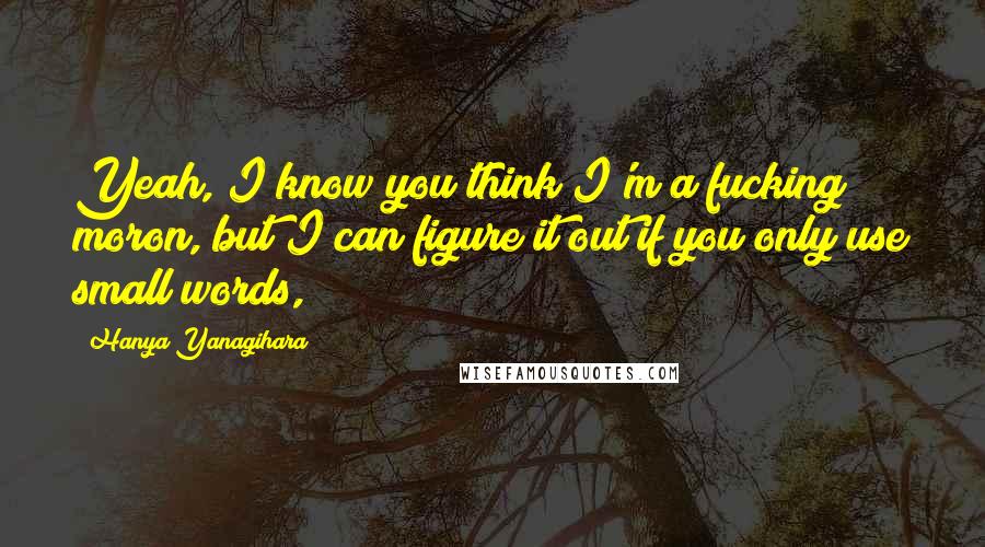Hanya Yanagihara Quotes: Yeah, I know you think I'm a fucking moron, but I can figure it out if you only use small words,