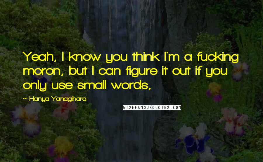 Hanya Yanagihara Quotes: Yeah, I know you think I'm a fucking moron, but I can figure it out if you only use small words,