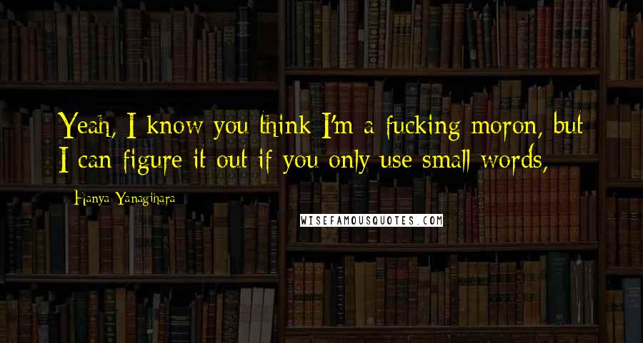 Hanya Yanagihara Quotes: Yeah, I know you think I'm a fucking moron, but I can figure it out if you only use small words,