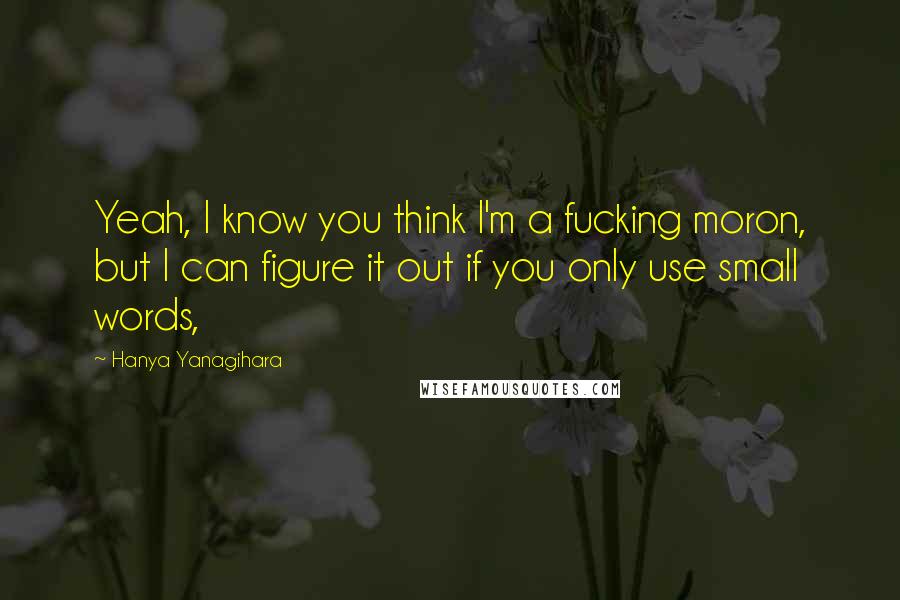 Hanya Yanagihara Quotes: Yeah, I know you think I'm a fucking moron, but I can figure it out if you only use small words,