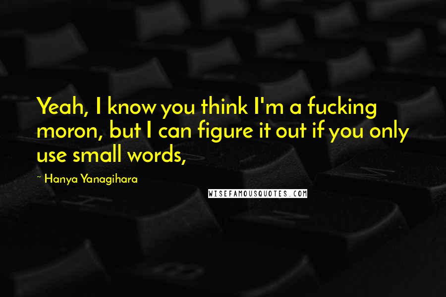 Hanya Yanagihara Quotes: Yeah, I know you think I'm a fucking moron, but I can figure it out if you only use small words,