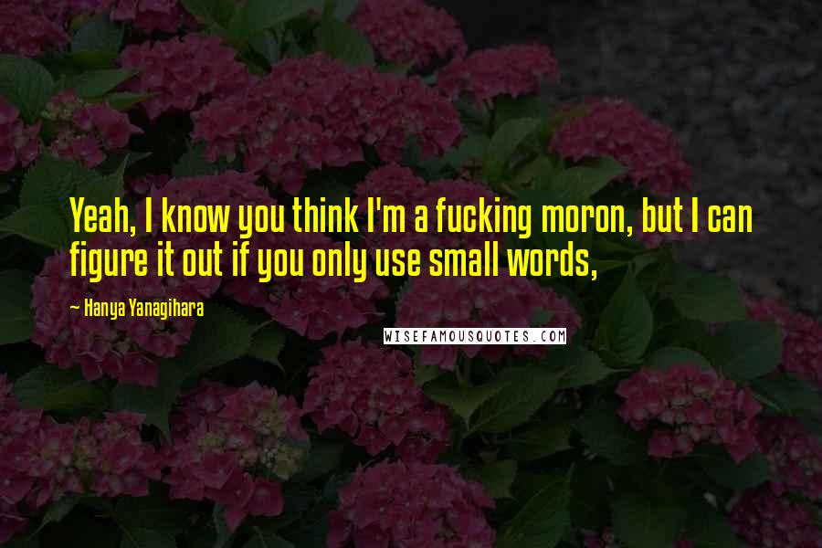 Hanya Yanagihara Quotes: Yeah, I know you think I'm a fucking moron, but I can figure it out if you only use small words,