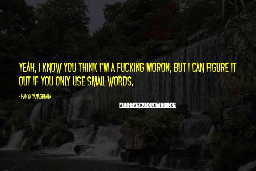 Hanya Yanagihara Quotes: Yeah, I know you think I'm a fucking moron, but I can figure it out if you only use small words,