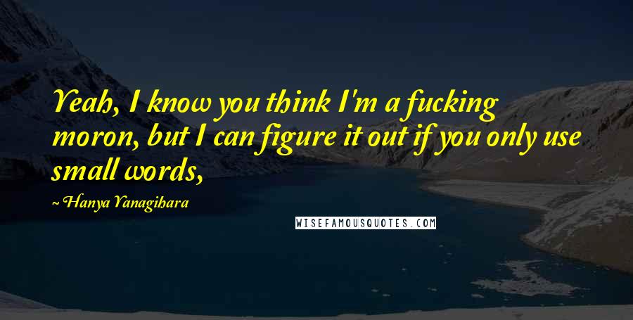 Hanya Yanagihara Quotes: Yeah, I know you think I'm a fucking moron, but I can figure it out if you only use small words,