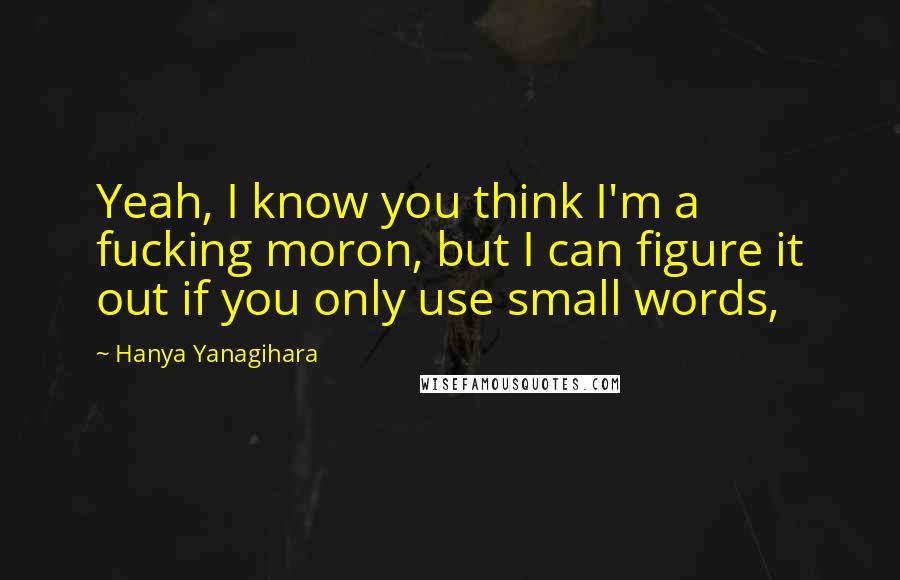 Hanya Yanagihara Quotes: Yeah, I know you think I'm a fucking moron, but I can figure it out if you only use small words,