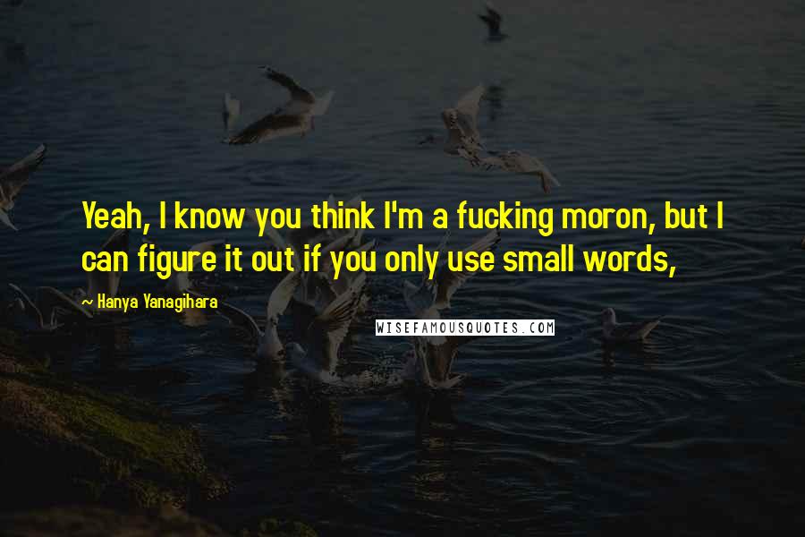 Hanya Yanagihara Quotes: Yeah, I know you think I'm a fucking moron, but I can figure it out if you only use small words,