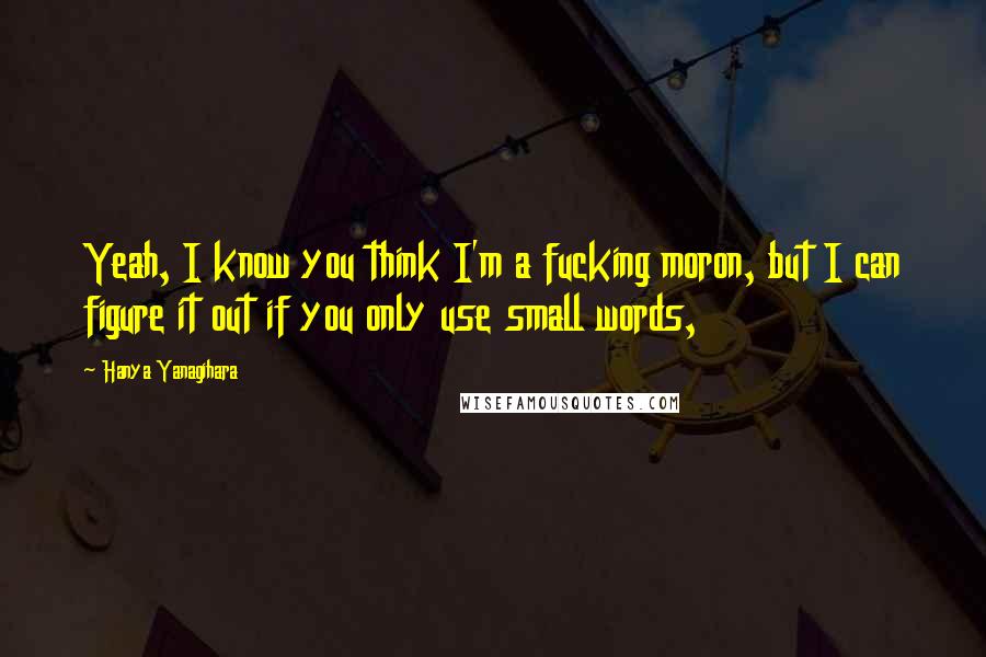 Hanya Yanagihara Quotes: Yeah, I know you think I'm a fucking moron, but I can figure it out if you only use small words,