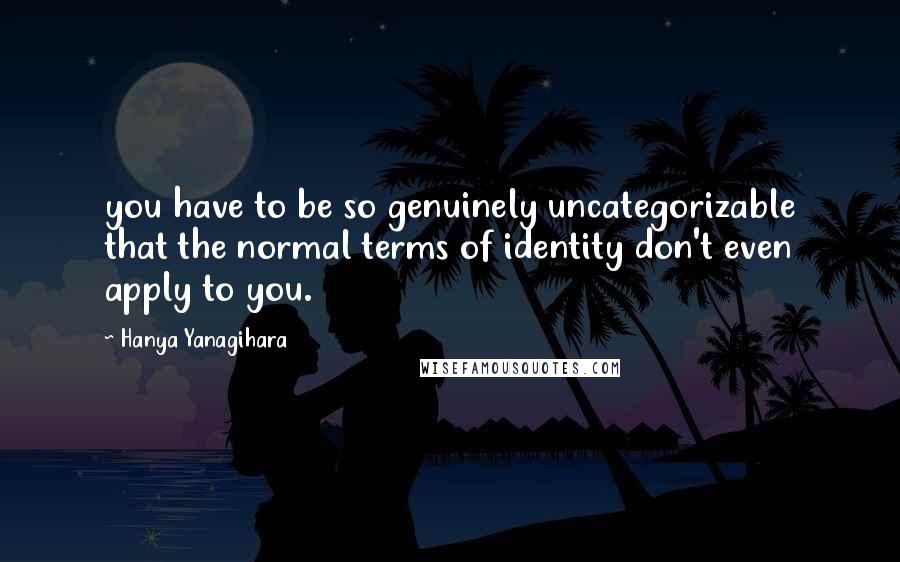 Hanya Yanagihara Quotes: you have to be so genuinely uncategorizable that the normal terms of identity don't even apply to you.