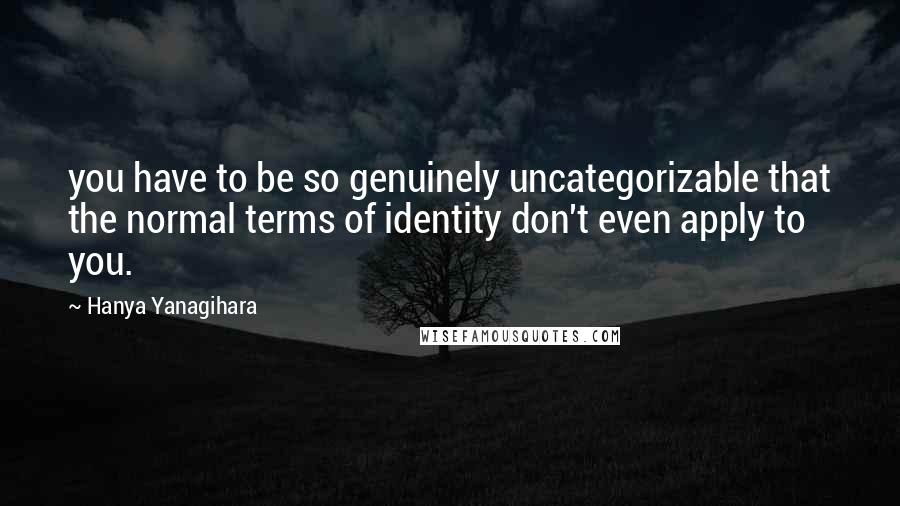 Hanya Yanagihara Quotes: you have to be so genuinely uncategorizable that the normal terms of identity don't even apply to you.