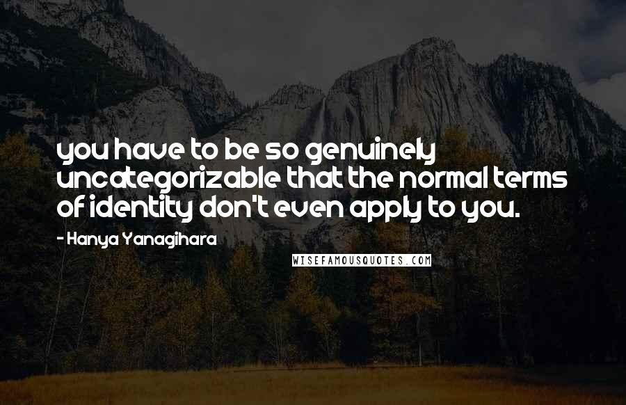 Hanya Yanagihara Quotes: you have to be so genuinely uncategorizable that the normal terms of identity don't even apply to you.