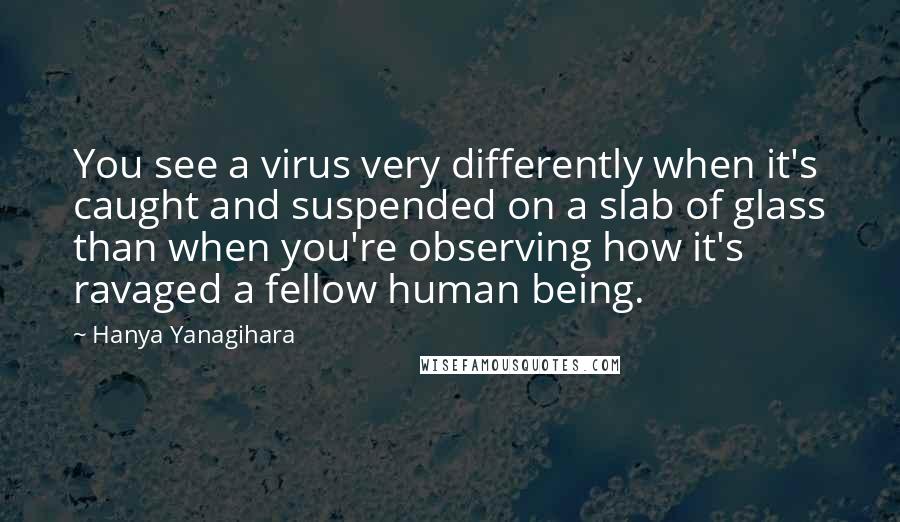 Hanya Yanagihara Quotes: You see a virus very differently when it's caught and suspended on a slab of glass than when you're observing how it's ravaged a fellow human being.
