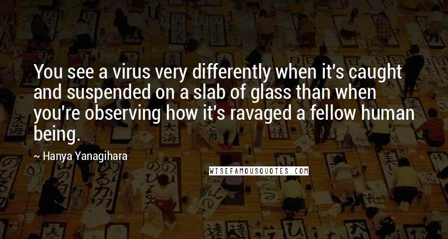 Hanya Yanagihara Quotes: You see a virus very differently when it's caught and suspended on a slab of glass than when you're observing how it's ravaged a fellow human being.