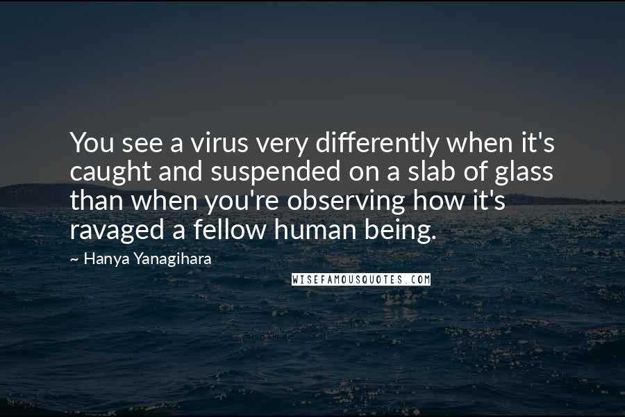 Hanya Yanagihara Quotes: You see a virus very differently when it's caught and suspended on a slab of glass than when you're observing how it's ravaged a fellow human being.