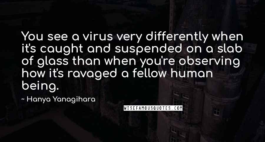 Hanya Yanagihara Quotes: You see a virus very differently when it's caught and suspended on a slab of glass than when you're observing how it's ravaged a fellow human being.