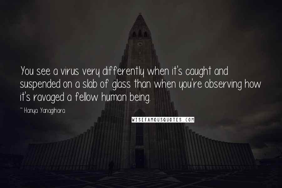 Hanya Yanagihara Quotes: You see a virus very differently when it's caught and suspended on a slab of glass than when you're observing how it's ravaged a fellow human being.