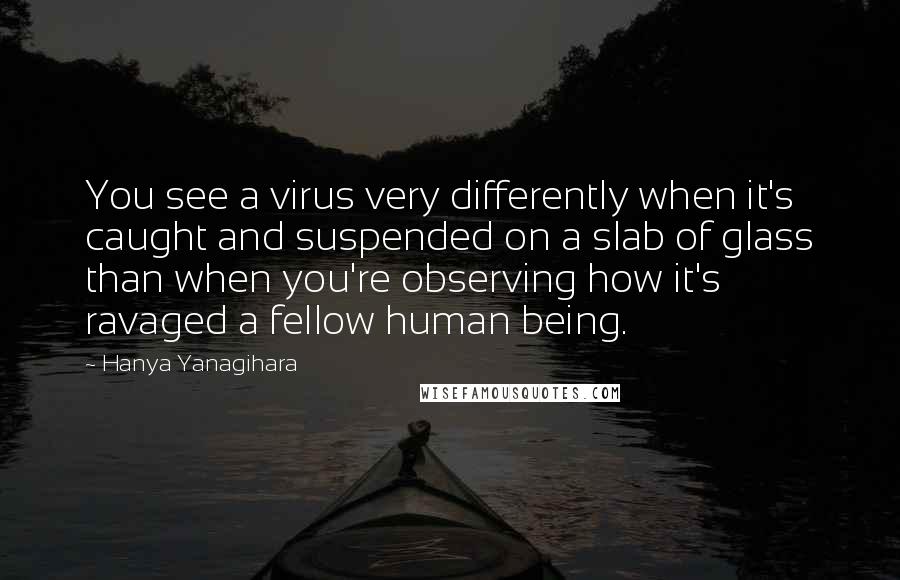 Hanya Yanagihara Quotes: You see a virus very differently when it's caught and suspended on a slab of glass than when you're observing how it's ravaged a fellow human being.