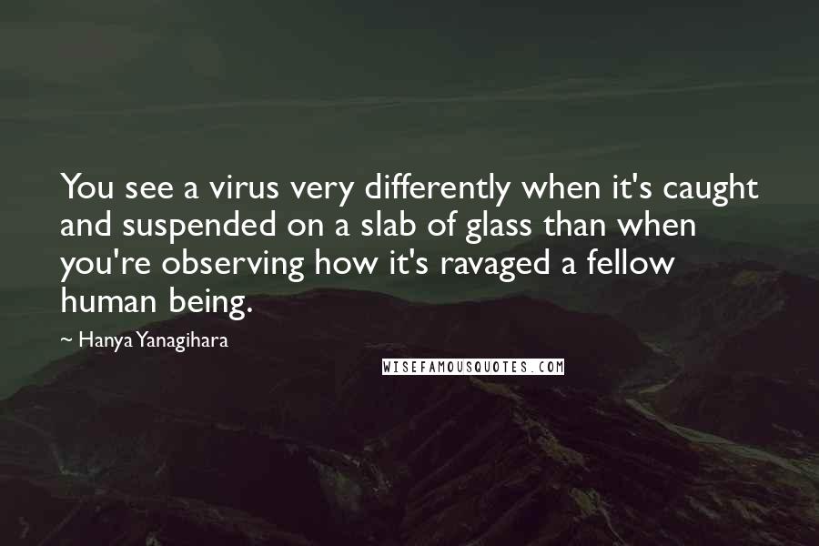 Hanya Yanagihara Quotes: You see a virus very differently when it's caught and suspended on a slab of glass than when you're observing how it's ravaged a fellow human being.