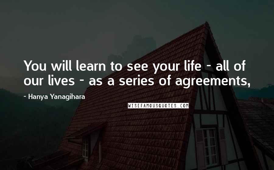 Hanya Yanagihara Quotes: You will learn to see your life - all of our lives - as a series of agreements,