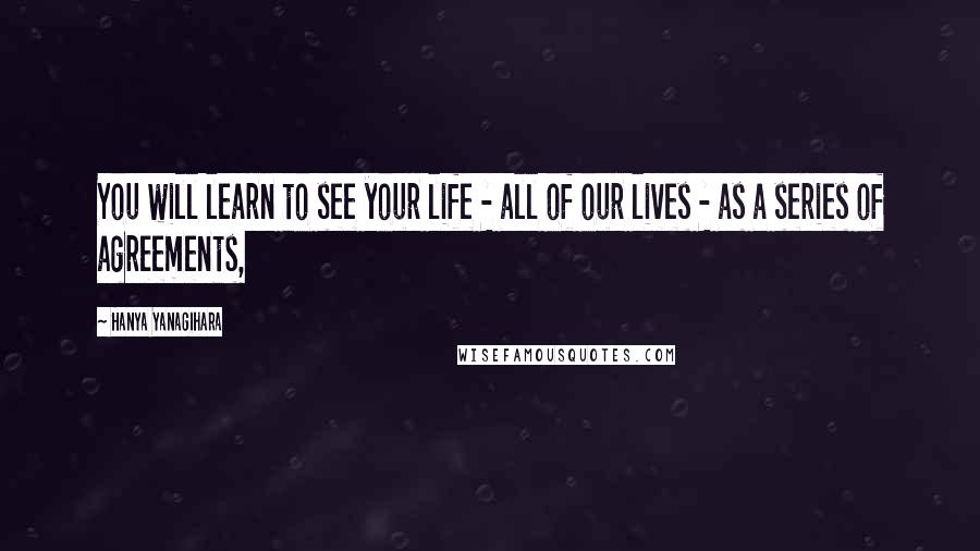 Hanya Yanagihara Quotes: You will learn to see your life - all of our lives - as a series of agreements,