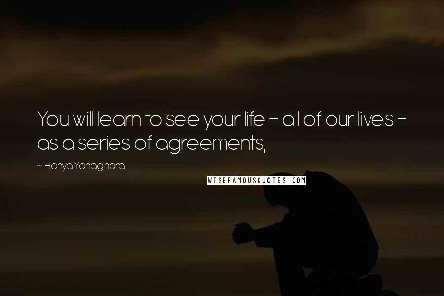 Hanya Yanagihara Quotes: You will learn to see your life - all of our lives - as a series of agreements,