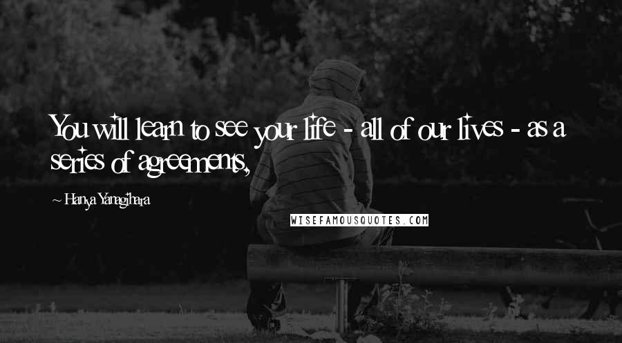 Hanya Yanagihara Quotes: You will learn to see your life - all of our lives - as a series of agreements,