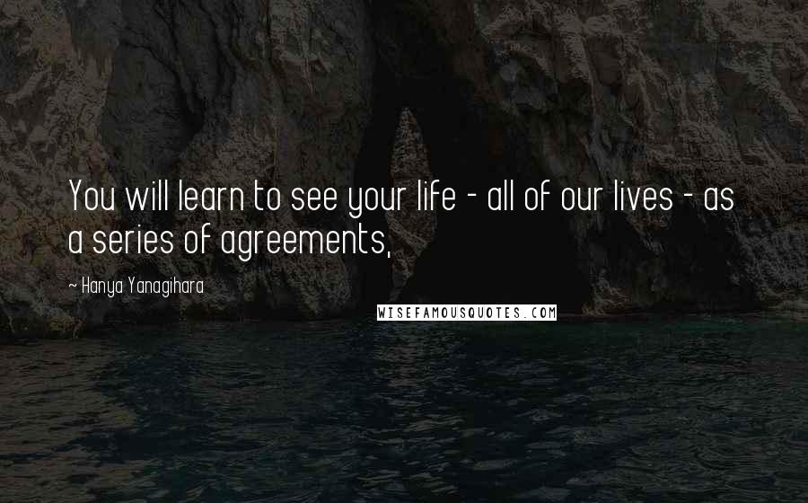 Hanya Yanagihara Quotes: You will learn to see your life - all of our lives - as a series of agreements,