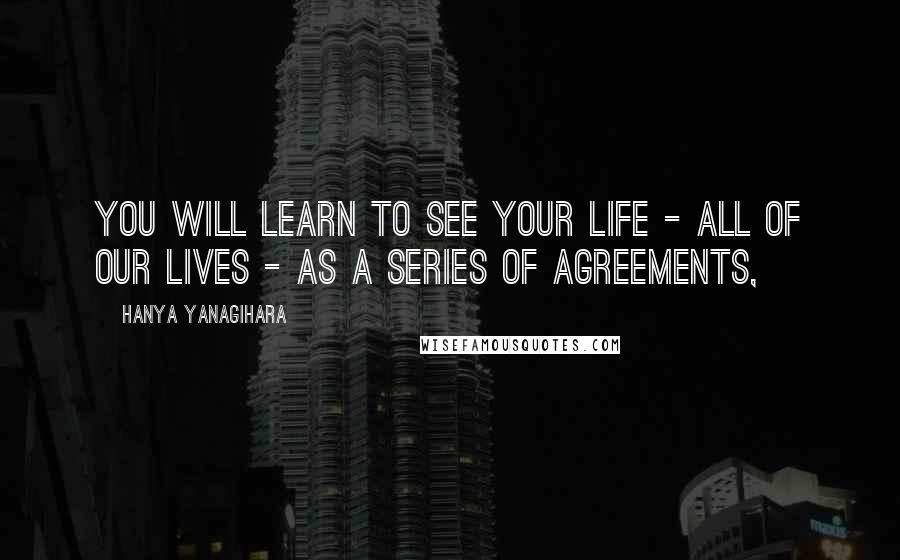 Hanya Yanagihara Quotes: You will learn to see your life - all of our lives - as a series of agreements,