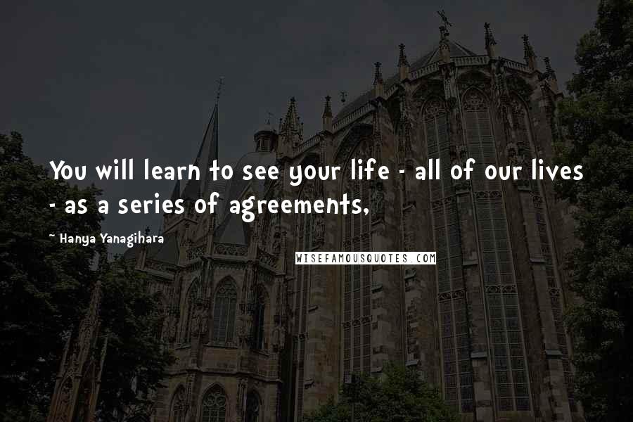 Hanya Yanagihara Quotes: You will learn to see your life - all of our lives - as a series of agreements,