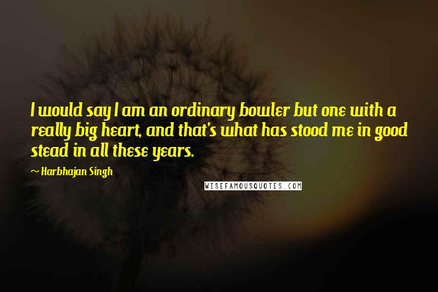 Harbhajan Singh Quotes: I would say I am an ordinary bowler but one with a really big heart, and that's what has stood me in good stead in all these years.