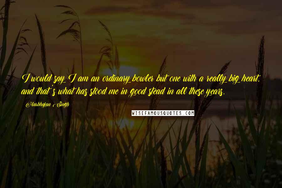 Harbhajan Singh Quotes: I would say I am an ordinary bowler but one with a really big heart, and that's what has stood me in good stead in all these years.