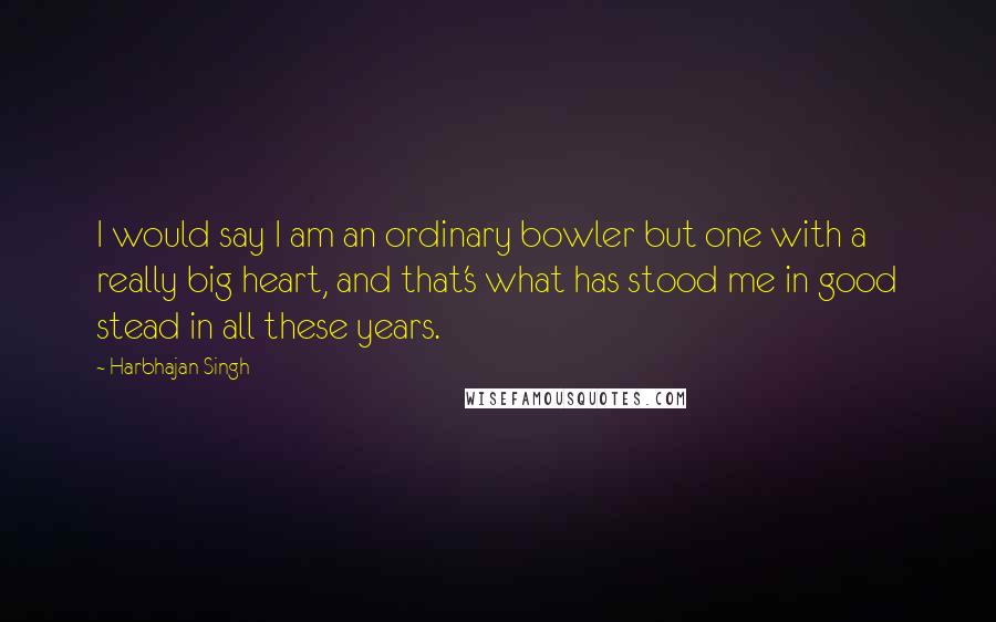 Harbhajan Singh Quotes: I would say I am an ordinary bowler but one with a really big heart, and that's what has stood me in good stead in all these years.