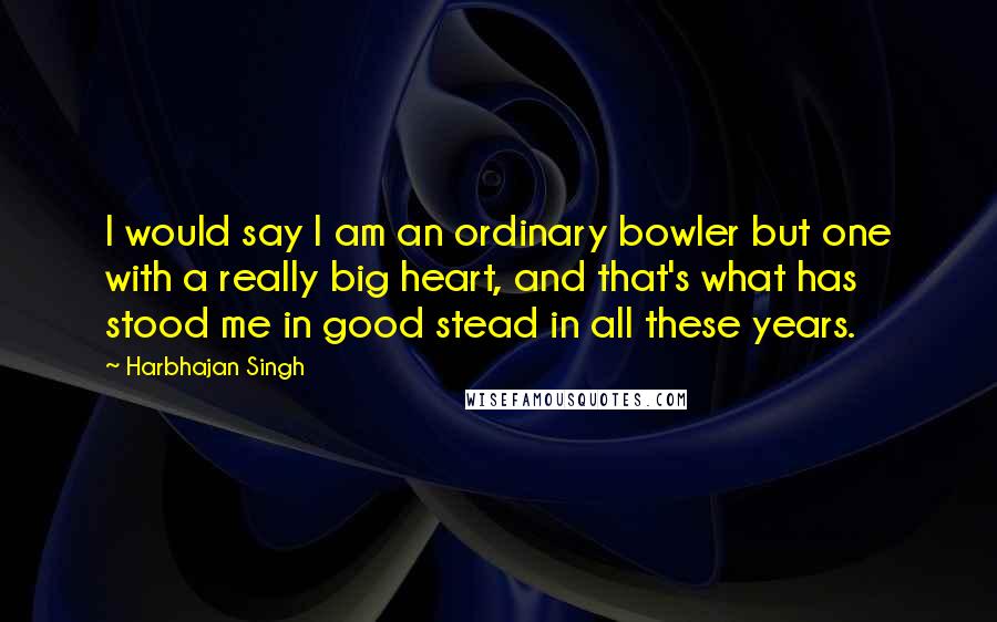 Harbhajan Singh Quotes: I would say I am an ordinary bowler but one with a really big heart, and that's what has stood me in good stead in all these years.