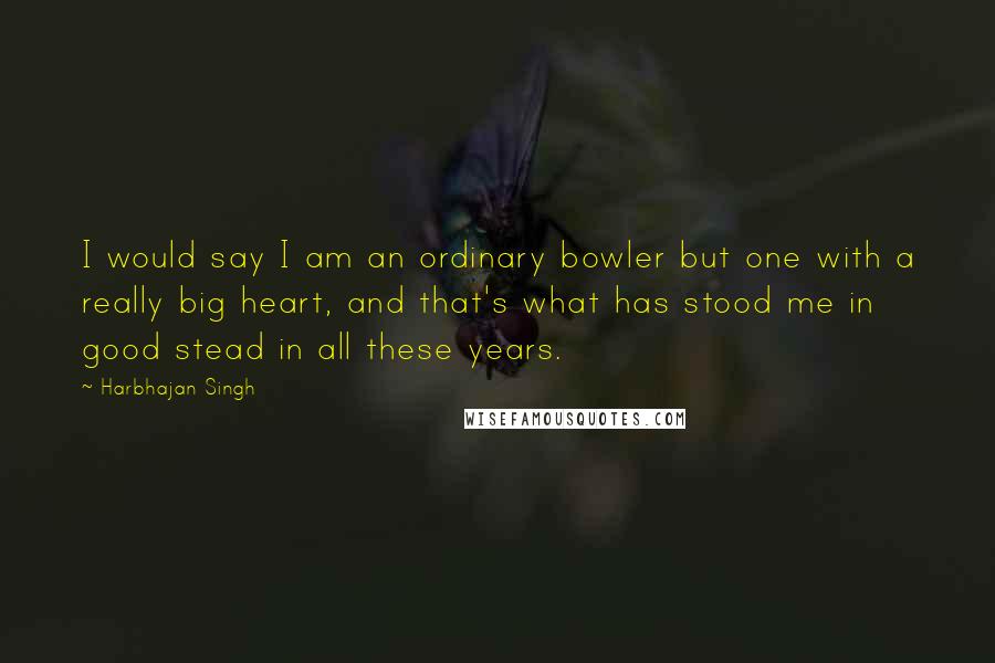 Harbhajan Singh Quotes: I would say I am an ordinary bowler but one with a really big heart, and that's what has stood me in good stead in all these years.