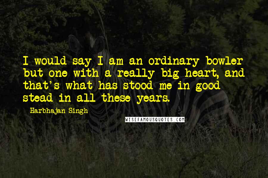 Harbhajan Singh Quotes: I would say I am an ordinary bowler but one with a really big heart, and that's what has stood me in good stead in all these years.