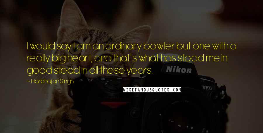 Harbhajan Singh Quotes: I would say I am an ordinary bowler but one with a really big heart, and that's what has stood me in good stead in all these years.