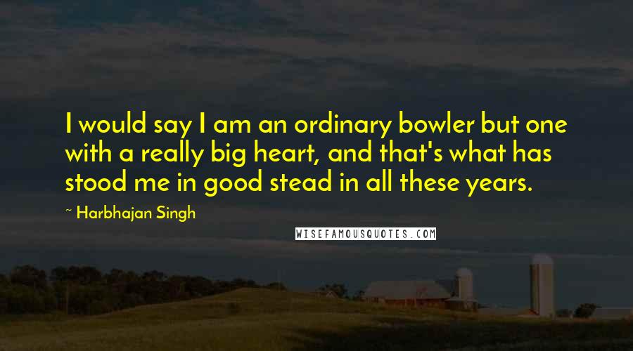 Harbhajan Singh Quotes: I would say I am an ordinary bowler but one with a really big heart, and that's what has stood me in good stead in all these years.