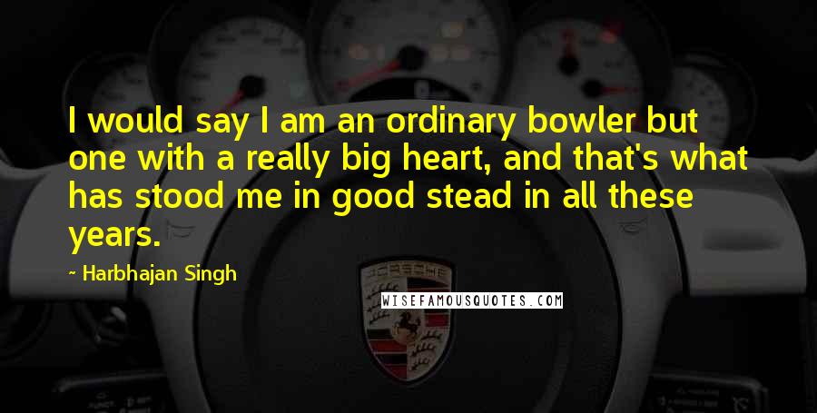 Harbhajan Singh Quotes: I would say I am an ordinary bowler but one with a really big heart, and that's what has stood me in good stead in all these years.