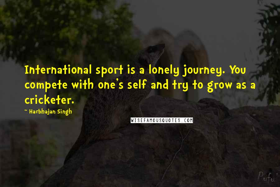 Harbhajan Singh Quotes: International sport is a lonely journey. You compete with one's self and try to grow as a cricketer.