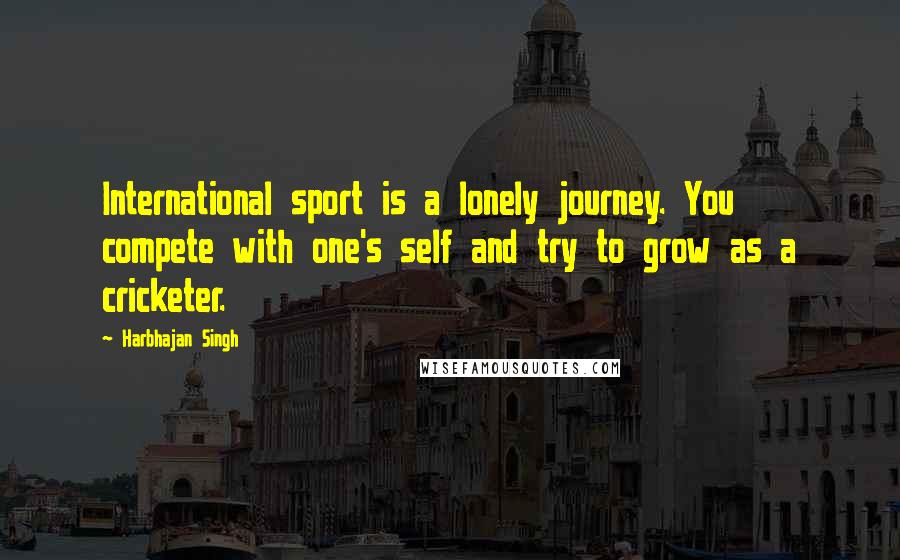 Harbhajan Singh Quotes: International sport is a lonely journey. You compete with one's self and try to grow as a cricketer.