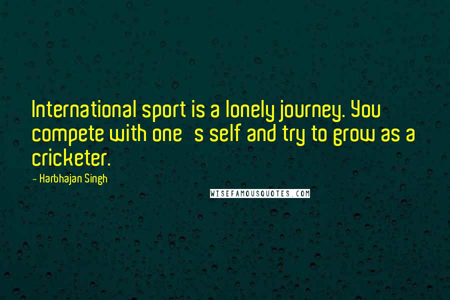 Harbhajan Singh Quotes: International sport is a lonely journey. You compete with one's self and try to grow as a cricketer.